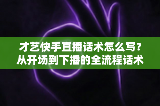 才艺快手直播话术怎么写？从开场到下播的全流程话术模板与实战技巧完整指南