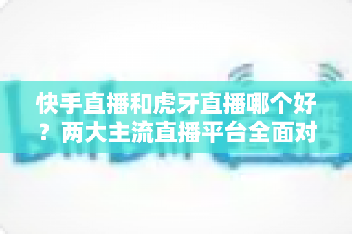 快手直播和虎牙直播哪个好?两大主流直播平台全面对比与选择指南 快手直播和虎牙直播哪个好?两大主流直播平台全面对比与选择指南