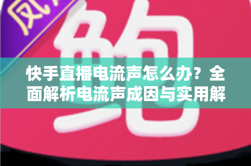 快手直播电流声怎么办？全面解析电流声成因与实用解决方案，让直播音质瞬间清晰！