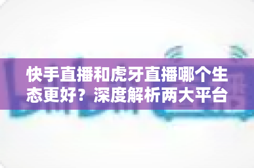 快手直播和虎牙直播哪个生态更好？深度解析两大平台优劣与选择指南