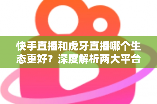 快手直播和虎牙直播哪个生态更好？深度解析两大平台优劣与选择指南