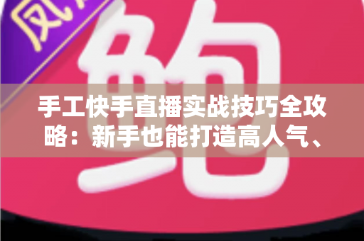 手工快手直播实战技巧全攻略：新手也能打造高人气、高转化的手工直播间