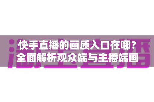 快手直播的画质入口在哪？全面解析观众端与主播端画质设置位置及优化技巧