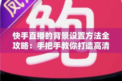 快手直播的背景设置方法全攻略：手把手教你打造高清吸粉的专业直播间