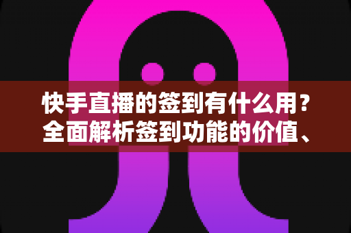 快手直播的签到有什么用？全面解析签到功能的价值、奖励与实用玩法指南