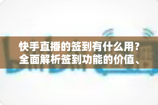 快手直播的签到有什么用？全面解析签到功能的价值、奖励与实用玩法指南