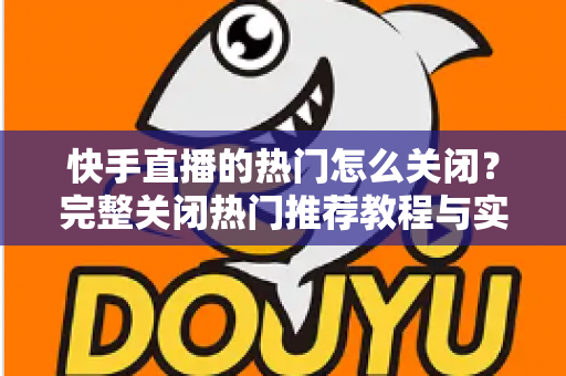 快手直播的热门怎么关闭？完整关闭热门推荐教程与实用设置指南