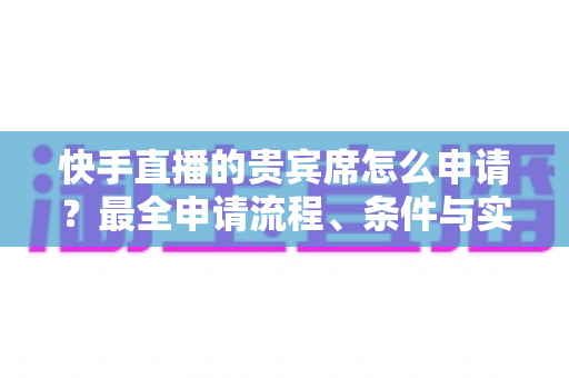 快手直播的贵宾席怎么申请？最全申请流程、条件与实用技巧一网打尽