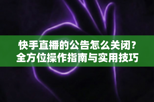 快手直播的公告怎么关闭？全方位操作指南与实用技巧分享
