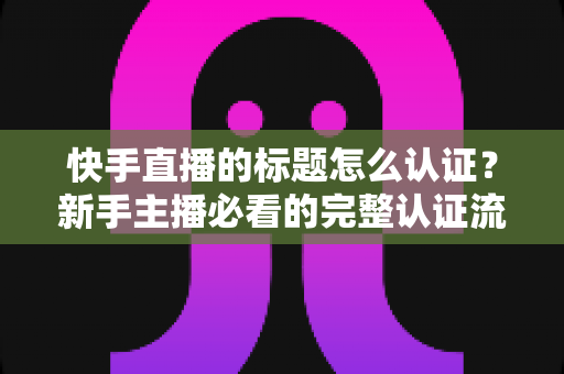 快手直播的标题怎么认证?新手主播必看的完整认证流程与实用技巧全解析 快手直播的标题怎么认证?新手主播必看的完整认证流程与实用技巧全解析
