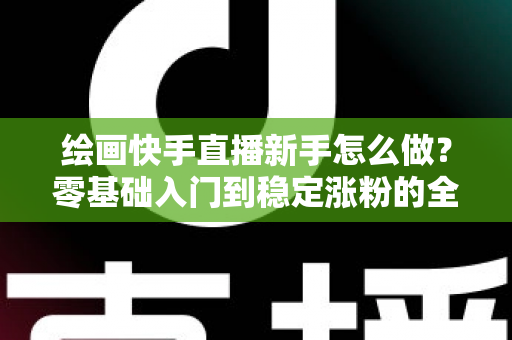绘画快手直播新手怎么做?零基础入门到稳定涨粉的全流程实战指南 绘画快手直播新手怎么做?零基础入门到稳定涨粉的全流程实战指南