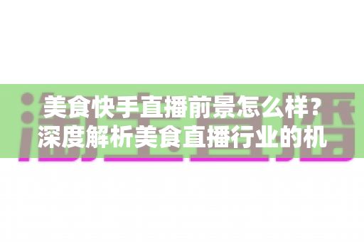 美食快手直播前景怎么样？深度解析美食直播行业的机遇、变现路径与未来发展