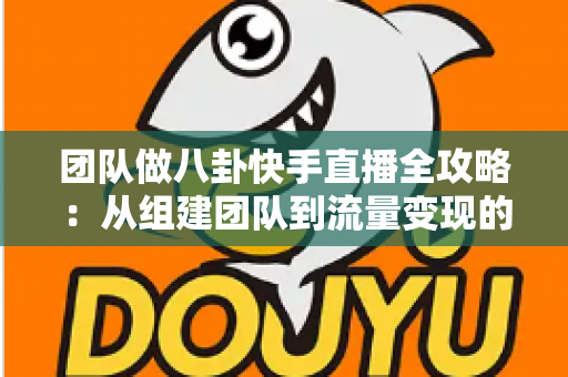 团队做八卦快手直播全攻略：从组建团队到流量变现的实战运营指南