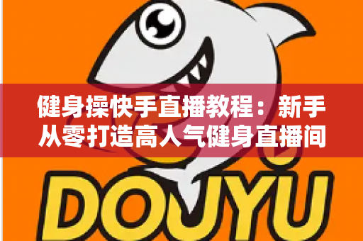 健身操快手直播教程：新手从零打造高人气健身直播间的完整实战指南