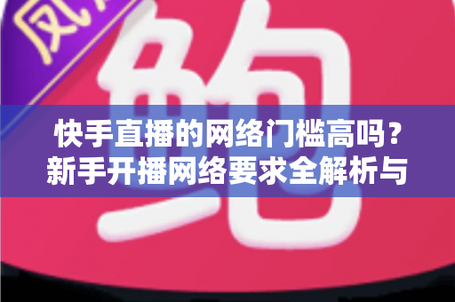 快手直播的网络门槛高吗？新手开播网络要求全解析与实用指南