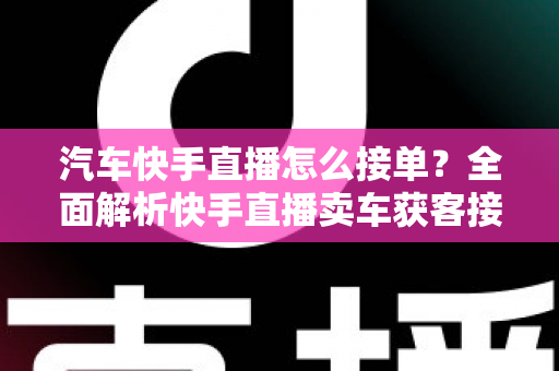 汽车快手直播怎么接单？全面解析快手直播卖车获客接单的实战攻略与技巧