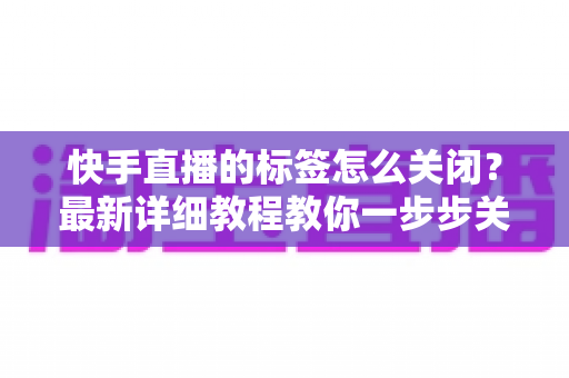 快手直播的标签怎么关闭？最新详细教程教你一步步关闭标签、优化直播体验