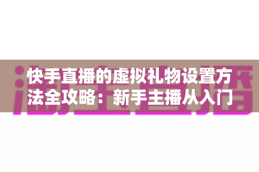 快手直播的虚拟礼物设置方法全攻略：新手主播从入门到高收益的实战指南