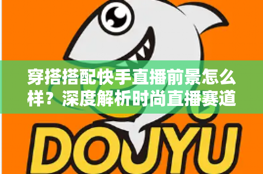 穿搭搭配快手直播前景怎么样？深度解析时尚直播赛道的机遇与挑战