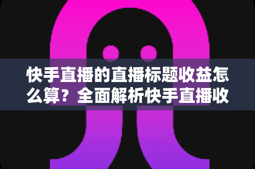 快手直播的直播标题收益怎么算？全面解析快手直播收益构成与标题优化实战指南