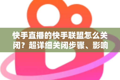 快手直播的快手联盟怎么关闭？超详细关闭步骤、影响分析与常见问题全解析