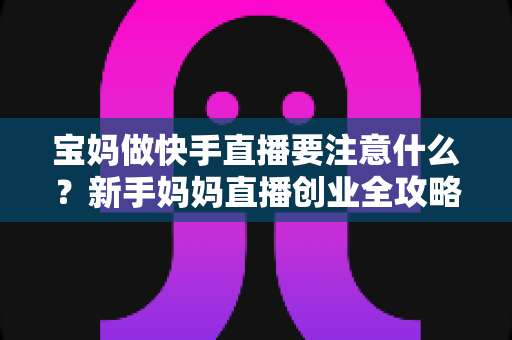 宝妈做快手直播要注意什么？新手妈妈直播创业全攻略与避坑指南
