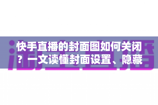 快手直播的封面图如何关闭？一文读懂封面设置、隐藏与删除的全部方法