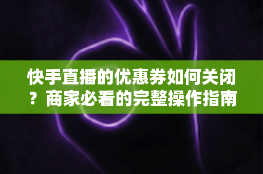 快手直播的优惠券如何关闭?商家必看的完整操作指南与常见问题解析 快手直播的优惠券如何关闭?商家必看的完整操作指南与常见问题解析