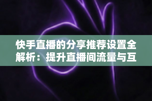 快手直播的分享推荐设置全解析：提升直播间流量与互动的实用指南