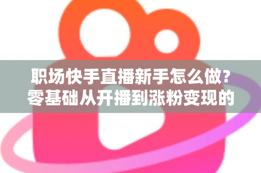 职场快手直播新手怎么做？零基础从开播到涨粉变现的完整实战指南