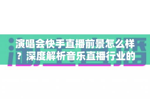 演唱会快手直播前景怎么样?深度解析音乐直播行业的机遇与未来发展趋势 演唱会快手直播前景怎么样?深度解析音乐直播行业的机遇与未来发展趋势