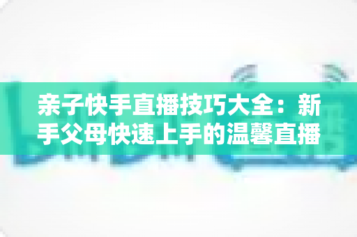 亲子快手直播技巧大全：新手父母快速上手的温馨直播间打造指南
