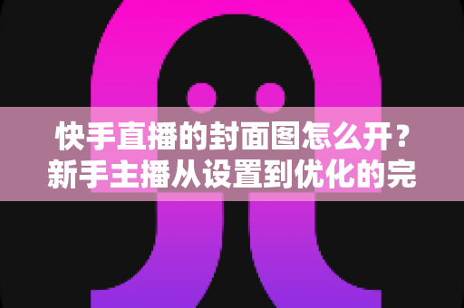 快手直播的封面图怎么开?新手主播从设置到优化的完整攻略 快手直播的封面图怎么开?新手主播从设置到优化的完整攻略