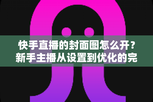 快手直播的封面图怎么开？新手主播从设置到优化的完整攻略