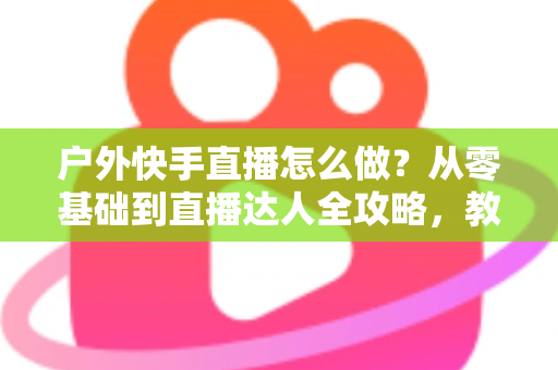 户外快手直播怎么做？从零基础到直播达人全攻略，教你轻松玩转户外直播