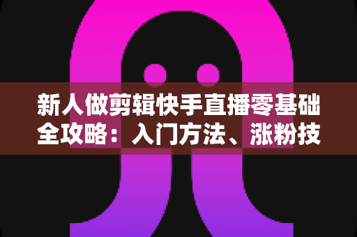 新人做剪辑快手直播零基础全攻略：入门方法、涨粉技巧与变现路径一网打尽