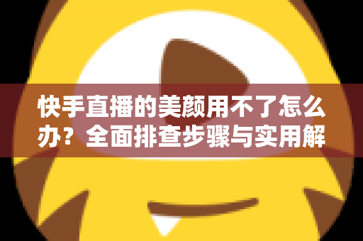 快手直播的美颜用不了怎么办？全面排查步骤与实用解决方案一文读懂