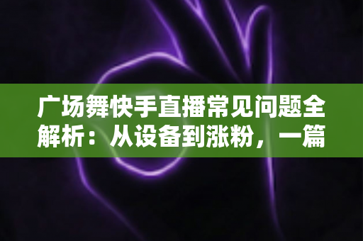 广场舞快手直播常见问题全解析：从设备到涨粉，一篇讲透新手领队的困惑与解决方案