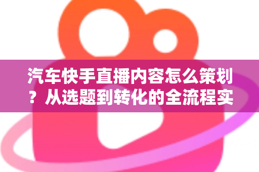 汽车快手直播内容怎么策划？从选题到转化的全流程实战指南
