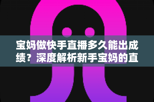宝妈做快手直播多久能出成绩？深度解析新手宝妈的直播成长周期与快速起号技巧