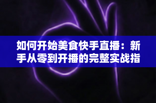 如何开始美食快手直播:新手从零到开播的完整实战指南 如何开始美食快手直播:新手从零到开播的完整实战指南