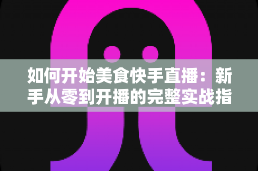 如何开始美食快手直播：新手从零到开播的完整实战指南