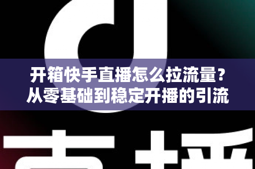 开箱快手直播怎么拉流量？从零基础到稳定开播的引流实战全攻略