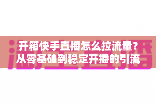 开箱快手直播怎么拉流量？从零基础到稳定开播的引流实战全攻略