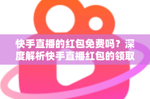 快手直播的红包免费吗？深度解析快手直播红包的领取规则与使用技巧