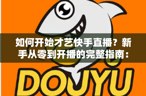 如何开始才艺快手直播？新手从零到开播的完整指南：快速掌握开播技巧、涨粉方法与变现思路