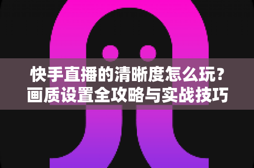 快手直播的清晰度怎么玩?画质设置全攻略与实战技巧详解 快手直播的清晰度怎么玩?画质设置全攻略与实战技巧详解