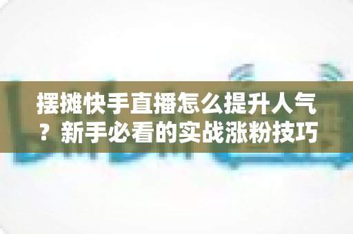 摆摊快手直播怎么提升人气？新手必看的实战涨粉技巧全攻略