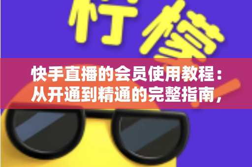 快手直播的会员使用教程：从开通到精通的完整指南，助你解锁专属特权与沉浸式观看体验