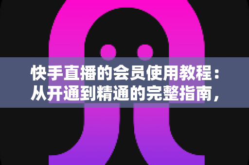快手直播的会员使用教程：从开通到精通的完整指南，助你解锁专属特权与沉浸式观看体验